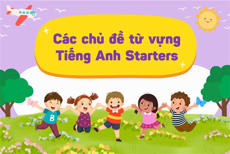 TỪ VỰNG TIẾNG ANH STARTERS CHO TRẺ 6-8 TUỔI: MỘT SỐ CHỦ ĐỀ QUEN THUỘC VÀ GỢI Ý CÁCH HỌC CHO BA MẸ